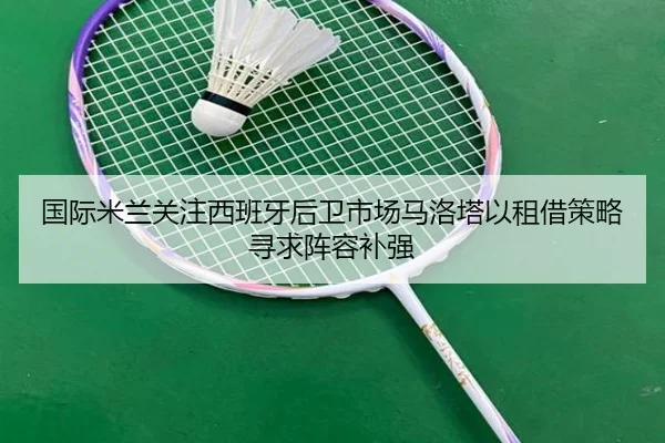 国际米兰关注西班牙后卫市场马洛塔以租借策略寻求阵容补强