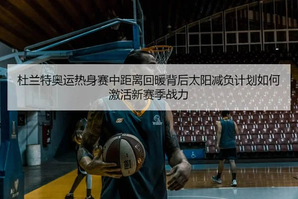 杜兰特奥运热身赛中距离回暖背后太阳减负计划如何激活新赛季战力
