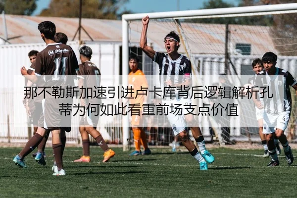 那不勒斯加速引进卢卡库背后逻辑解析孔蒂为何如此看重前场支点价值
